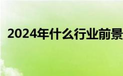 2024年什么行业前景好（什么行业前景好）