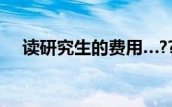读研究生的费用…??（读研究生的费用）