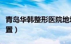 青岛华韩整形医院地址（青岛华韩整形医院位置）
