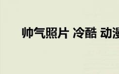 帅气照片 冷酷 动漫 霸气（帅气照片）