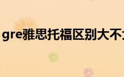 gre雅思托福区别大不大（gre雅思托福区别）