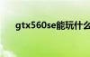 gtx560se能玩什么游戏（gtx560se）