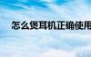 怎么煲耳机正确使用方法（怎么煲耳机）