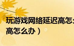 玩游戏网络延迟高怎么办啊（玩游戏网络延迟高怎么办）