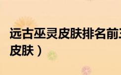 远古巫灵皮肤排名前三的推荐理由（远古巫灵皮肤）