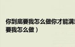 你到底要我怎么做你才能满意对一个人充满了什么（你到底要我怎么做）