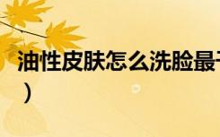 油性皮肤怎么洗脸最干净（油性皮肤怎么洗脸）