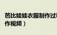芭比娃娃衣服制作过程简单（芭比娃娃衣服制作视频）