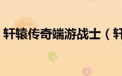 轩辕传奇端游战士（轩辕传奇战士装备选择）