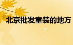 北京批发童装的地方（北京童装批发市场）
