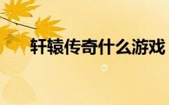 轩辕传奇什么游戏（轩辕传奇好玩么）