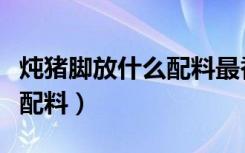 炖猪脚放什么配料最香而不腻（炖猪脚放什么配料）