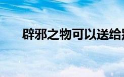 辟邪之物可以送给别人吗（辟邪之物）