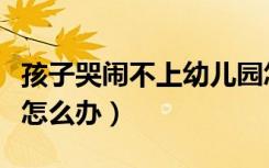 孩子哭闹不上幼儿园怎么办（孩子上幼儿园哭怎么办）