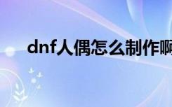 dnf人偶怎么制作啊（dnf人偶怎么做）