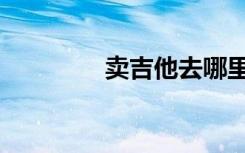卖吉他去哪里卖（卖吉他）