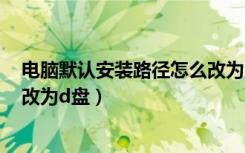 电脑默认安装路径怎么改为d盘的（电脑默认安装路径怎么改为d盘）