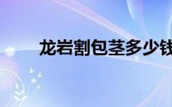 龙岩割包茎多少钱（龙岩包皮手术）