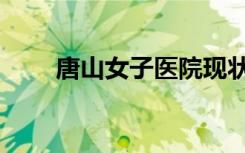 唐山女子医院现状（唐山女子医院）