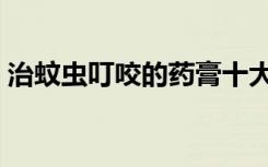 治蚊虫叮咬的药膏十大（治蚊虫叮咬的药膏）