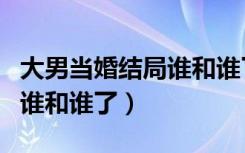 大男当婚结局谁和谁了在一起（大男当婚结局谁和谁了）