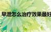 早泄怎么治疗效果最好（早泄怎么办比较好）