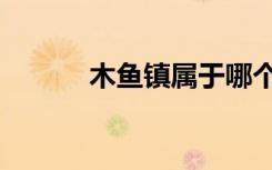 木鱼镇属于哪个县管（木鱼镇）
