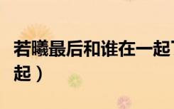 若曦最后和谁在一起了啊（若曦最后和谁在一起）