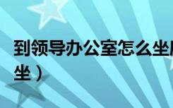 到领导办公室怎么坐座位（到领导办公室怎么坐）