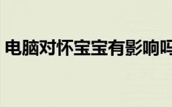 电脑对怀宝宝有影响吗（电脑对胎儿的影响）
