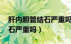 肝内胆管结石严重吗 百度知道（肝内胆管结石严重吗）