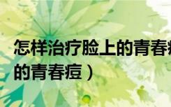 怎样治疗脸上的青春痘最有效（怎样治疗脸上的青春痘）