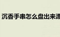 沉香手串怎么盘出来漂亮（沉香手串怎么盘）